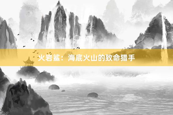 火岩鲨：海底火山的致命猎手