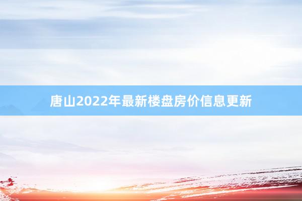 唐山2022年最新楼盘房价信息更新